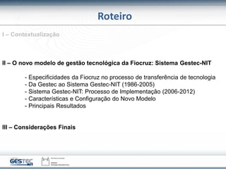 Roteiro
I – Contextualização
II – O novo modelo de gestão tecnológica da Fiocruz: Sistema Gestec-NIT
- Especificidades da Fiocruz no processo de transferência de tecnologia
- Da Gestec ao Sistema Gestec-NIT (1986-2005)
- Sistema Gestec-NIT: Processo de Implementação (2006-2012)
- Características e Configuração do Novo Modelo
- Principais Resultados
III – Considerações Finais
 