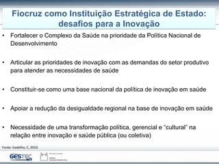 • Fortalecer o Complexo da Saúde na prioridade da Política Nacional de
Desenvolvimento
• Articular as prioridades de inovação com as demandas do setor produtivo
para atender as necessidades de saúde
• Constituir-se como uma base nacional da política de inovação em saúde
• Apoiar a redução da desigualdade regional na base de inovação em saúde
• Necessidade de uma transformação política, gerencial e “cultural” na
relação entre inovação e saúde pública (ou coletiva)
Fiocruz como Instituição Estratégica de Estado:
desafios para a Inovação
Fonte: Gadelha, C, 2010.
 
