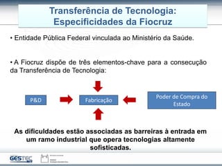 Transferência de Tecnologia:
Especificidades da Fiocruz
• Entidade Pública Federal vinculada ao Ministério da Saúde.
• A Fiocruz dispõe de três elementos-chave para a consecução
da Transferência de Tecnologia:
P&D Fabricação
Poder de Compra do
Estado
As dificuldades estão associadas as barreiras à entrada em
um ramo industrial que opera tecnologias altamente
sofisticadas.
 