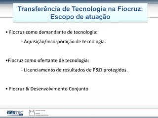 Transferência de Tecnologia na Fiocruz:
Escopo de atuação
• Fiocruz como demandante de tecnologia:
- Aquisição/incorporação de tecnologia.
•Fiocruz como ofertante de tecnologia:
- Licenciamento de resultados de P&D protegidos.
• Fiocruz & Desenvolvimento Conjunto
 