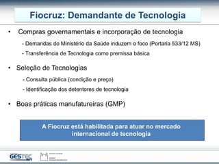 Fiocruz: Demandante de Tecnologia
• Compras governamentais e incorporação de tecnologia
• Seleção de Tecnologias
• Boas práticas manufatureiras (GMP)
- Demandas do Ministério da Saúde induzem o foco (Portaria 533/12 MS)
- Transferência de Tecnologia como premissa básica
- Consulta pública (condição e preço)
- Identificação dos detentores de tecnologia
A Fiocruz está habilitada para atuar no mercado
internacional de tecnologia
 