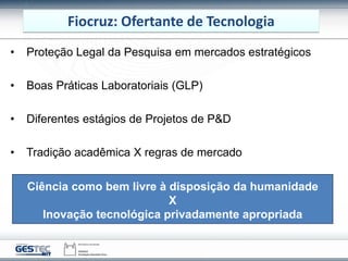 Fiocruz: Ofertante de Tecnologia
• Proteção Legal da Pesquisa em mercados estratégicos
• Boas Práticas Laboratoriais (GLP)
• Diferentes estágios de Projetos de P&D
• Tradição acadêmica X regras de mercado
Ciência como bem livre à disposição da humanidade
X
Inovação tecnológica privadamente apropriada
 