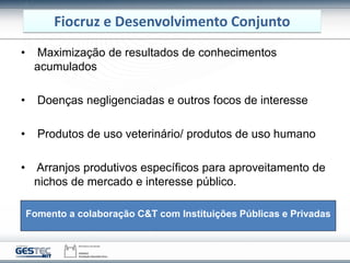 Fiocruz e Desenvolvimento Conjunto
• Maximização de resultados de conhecimentos
acumulados
• Doenças negligenciadas e outros focos de interesse
• Produtos de uso veterinário/ produtos de uso humano
• Arranjos produtivos específicos para aproveitamento de
nichos de mercado e interesse público.
Fomento a colaboração C&T com Instituições Públicas e Privadas
 