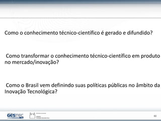 02
Como o conhecimento técnico-científico é gerado e difundido?
Como transformar o conhecimento técnico-científico em produto
no mercado/inovação?
Como o Brasil vem definindo suas políticas públicas no âmbito da
Inovação Tecnológica?
 