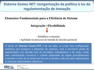 Elementos Fundamentais para a Eficiência do Sistema
Integração +Flexibilidade
- Solidifica a estrutura
- Agilidade no processo de tomada de decisão gerencial
A tarefa do Sistema Gestec-NIT é de um lado, se evitar uma configuração
sistêmica que promova a dispersão de esforços, com a inevitável perda da
organicidade (via elevada taxa de atividades redundantes), e de outro, evitar
uma centralização excessiva e volume demasiado de regras procedimentais
(correndo o risco de se tornar um fim em si mesmo e não um meio optimal para
se alcançar determinados objetivos).
Sistema Gestec-NIT: reorganização da política à luz da
regulamentação de Inovação
 