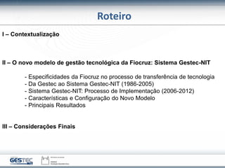 Roteiro
I – Contextualização
II – O novo modelo de gestão tecnológica da Fiocruz: Sistema Gestec-NIT
- Especificidades da Fiocruz no processo de transferência de tecnologia
- Da Gestec ao Sistema Gestec-NIT (1986-2005)
- Sistema Gestec-NIT: Processo de Implementação (2006-2012)
- Características e Configuração do Novo Modelo
- Principais Resultados
III – Considerações Finais
 