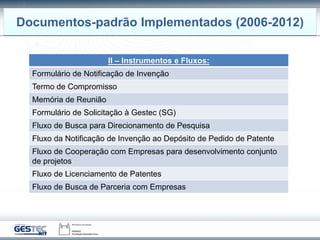 Documentos-padrão Implementados (2006-2012)
II – Instrumentos e Fluxos:
Formulário de Notificação de Invenção
Termo de Compromisso
Memória de Reunião
Formulário de Solicitação à Gestec (SG)
Fluxo de Busca para Direcionamento de Pesquisa
Fluxo da Notificação de Invenção ao Depósito de Pedido de Patente
Fluxo de Cooperação com Empresas para desenvolvimento conjunto
de projetos
Fluxo de Licenciamento de Patentes
Fluxo de Busca de Parceria com Empresas
 