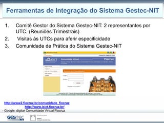 1. Comitê Gestor do Sistema Gestec-NIT: 2 representantes por
UTC. (Reuniões Trimestrais)
2. Visitas às UTCs para aferir especificidade
3. Comunidade de Prática do Sistema Gestec-NIT
Caminhos de Entrada
- http://www2.fiocruz.br/comunidade_fiocruz
- Site do ICICT: http://www.icict.fiocruz.br/ - comunidades
- Google: digitar Comunidade Virtual Fiocruz
Ferramentas de Integração do Sistema Gestec-NIT
 