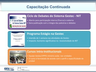 Ciclo de Debates do Sistema Gestec - NIT
• Aberto para participação interna (Fiocruz) e externa
• Gera publicação com a íntegra das palestras e debates
Programa Estágio na Gestec
• Imersão de 1 semana nas atividades da Gestec
• Impacto: Aumento significativo na resolutividade do NIT
Cursos intra-institucionais
• Equipe Gestec/VPPIS ministra aulas nas unidades
• O curso é formatado de acordo com o perfil e especificidade da
unidad
Capacitação Continuada
 