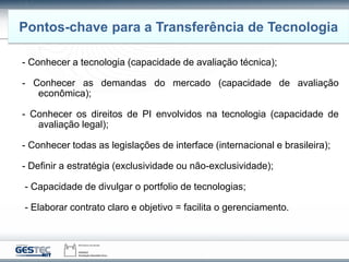 - Conhecer a tecnologia (capacidade de avaliação técnica);
- Conhecer as demandas do mercado (capacidade de avaliação
econômica);
- Conhecer os direitos de PI envolvidos na tecnologia (capacidade de
avaliação legal);
- Conhecer todas as legislações de interface (internacional e brasileira);
- Definir a estratégia (exclusividade ou não-exclusividade);
- Capacidade de divulgar o portfolio de tecnologias;
- Elaborar contrato claro e objetivo = facilita o gerenciamento.
Pontos-chave para a Transferência de Tecnologia
 