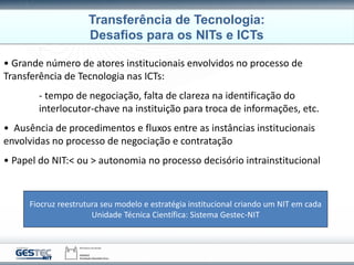 • Grande número de atores institucionais envolvidos no processo de
Transferência de Tecnologia nas ICTs:
- tempo de negociação, falta de clareza na identificação do
interlocutor-chave na instituição para troca de informações, etc.
• Ausência de procedimentos e fluxos entre as instâncias institucionais
envolvidas no processo de negociação e contratação
• Papel do NIT:< ou > autonomia no processo decisório intrainstitucional
Fiocruz reestrutura seu modelo e estratégia institucional criando um NIT em cada
Unidade Técnica Científica: Sistema Gestec-NIT
Transferência de Tecnologia:
Desafios para os NITs e ICTs
 