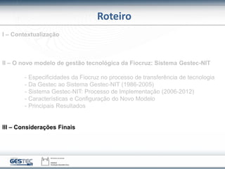 Roteiro
I – Contextualização
II – O novo modelo de gestão tecnológica da Fiocruz: Sistema Gestec-NIT
- Especificidades da Fiocruz no processo de transferência de tecnologia
- Da Gestec ao Sistema Gestec-NIT (1986-2005)
- Sistema Gestec-NIT: Processo de Implementação (2006-2012)
- Características e Configuração do Novo Modelo
- Principais Resultados
III – Considerações Finais
 