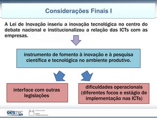 A Lei de Inovação inseriu a inovação tecnológica no centro do
debate nacional e institucionalizou a relação das ICTs com as
empresas.
Considerações Finais I
dificuldades operacionais
(diferentes focos e estágio de
implementação nas ICTs)
interface com outras
legislações
instrumento de fomento à inovação e à pesquisa
científica e tecnológica no ambiente produtivo.
 