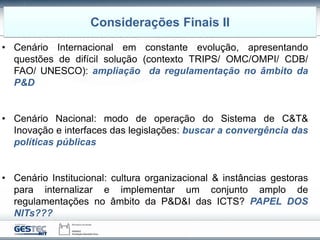 • Cenário Internacional em constante evolução, apresentando
questões de difícil solução (contexto TRIPS/ OMC/OMPI/ CDB/
FAO/ UNESCO): ampliação da regulamentação no âmbito da
P&D
• Cenário Nacional: modo de operação do Sistema de C&T&
Inovação e interfaces das legislações: buscar a convergência das
políticas públicas
• Cenário Institucional: cultura organizacional & instâncias gestoras
para internalizar e implementar um conjunto amplo de
regulamentações no âmbito da P&D&I das ICTS? PAPEL DOS
NITs???
Considerações Finais II
 