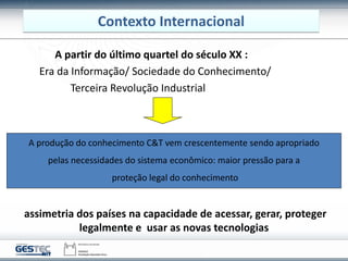 A partir do último quartel do século XX :
Era da Informação/ Sociedade do Conhecimento/
Terceira Revolução Industrial
A produção do conhecimento C&T vem crescentemente sendo apropriado
pelas necessidades do sistema econômico: maior pressão para a
proteção legal do conhecimento
assimetria dos países na capacidade de acessar, gerar, proteger
legalmente e usar as novas tecnologias
Contexto Internacional
 