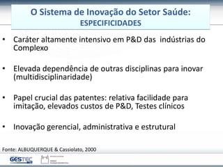 Fonte: ALBUQUERQUE & Cassiolato, 2000
• Caráter altamente intensivo em P&D das indústrias do
Complexo
• Elevada dependência de outras disciplinas para inovar
(multidisciplinaridade)
• Papel crucial das patentes: relativa facilidade para
imitação, elevados custos de P&D, Testes clínicos
• Inovação gerencial, administrativa e estrutural
O Sistema de Inovação do Setor Saúde:
ESPECIFICIDADES
 