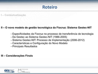 Roteiro
I – Contextualização
II – O novo modelo de gestão tecnológica da Fiocruz: Sistema Gestec-NIT
- Especificidades da ...