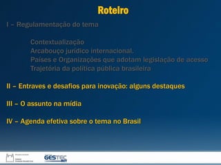 I – Regulamentação do tema
Contextualização
Arcabouço jurídico internacional.
Países e Organizações que adotam legislação de acesso
Trajetória da política pública brasileira
II – Entraves e desafios para inovação: alguns destaques
III – O assunto na mídia
IV – Agenda efetiva sobre o tema no Brasil
Roteiro
 