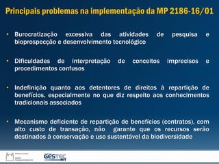 • Burocratização excessiva das atividades de pesquisa e
bioprospecção e desenvolvimento tecnológico
• Dificuldades de interpretação de conceitos imprecisos e
procedimentos confusos
• Indefinição quanto aos detentores de direitos à repartição de
benefícios, especialmente no que diz respeito aos conhecimentos
tradicionais associados
• Mecanismo deficiente de repartição de benefícios (contratos), com
alto custo de transação, não garante que os recursos serão
destinados à conservação e uso sustentável da biodiversidade
Principais problemas na implementação da MP 2186-16/01
 