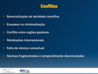 Conflitos
• Burocratização da atividade científica
• Excessos na criminalização
• Conflito entre orgãos gestores
• Retaliações internacionais
• Falta de clareza conceitual
• Normas fragmentadas e temporalmente desvinculadas
 