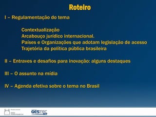 I – Regulamentação do tema
Contextualização
Arcabouço jurídico internacional.
Países e Organizações que adotam legislação de acesso
Trajetória da política pública brasileira
II – Entraves e desafios para inovação: alguns destaques
III – O assunto na mídia
IV – Agenda efetiva sobre o tema no Brasil
Roteiro
 