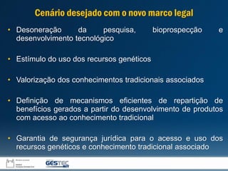 • Desoneração da pesquisa, bioprospecção e
desenvolvimento tecnológico
• Estímulo do uso dos recursos genéticos
• Valorização dos conhecimentos tradicionais associados
• Definição de mecanismos eficientes de repartição de
benefícios gerados a partir do desenvolvimento de produtos
com acesso ao conhecimento tradicional
• Garantia de segurança jurídica para o acesso e uso dos
recursos genéticos e conhecimento tradicional associado
Cenário desejado com o novo marco legal
 