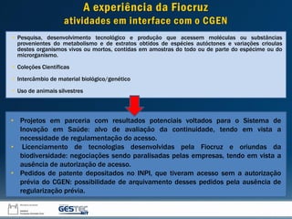 A experiência da Fiocruz
atividades em interface com o CGEN
• Pesquisa, desenvolvimento tecnológico e produção que acessem moléculas ou substâncias
provenientes do metabolismo e de extratos obtidos de espécies autóctones e variações crioulas
destes organismos vivos ou mortos, contidas em amostras do todo ou de parte do espécime ou do
microrganismo.
• Coleções Científicas
• Intercâmbio de material biológico/genético
• Uso de animais silvestres
• Projetos em parceria com resultados potenciais voltados para o Sistema de
Inovação em Saúde: alvo de avaliação da continuidade, tendo em vista a
necessidade de regulamentação do acesso.
• Licenciamento de tecnologias desenvolvidas pela Fiocruz e oriundas da
biodiversidade: negociações sendo paralisadas pelas empresas, tendo em vista a
ausência de autorização de acesso.
• Pedidos de patente depositados no INPI, que tiveram acesso sem a autorização
prévia do CGEN: possibilidade de arquivamento desses pedidos pela ausência de
regularização prévia.
 