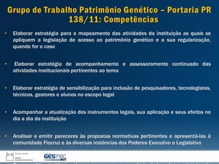 Grupo de Trabalho Patrimônio Genético – Portaria PR
138/11: Competências
• Elaborar estratégia para o mapeamento das atividades da instituição as quais se
apliquem a legislação de acesso ao patrimônio genético e a sua regularização,
quando for o caso
• Elaborar estratégia de acompanhamento e assessoramento continuado das
atividades institucionais pertinentes ao tema
• Elaborar estratégia de sensibilização para inclusão de pesquisadores, tecnologistas,
técnicos, gestores e alunos no escopo legal
• Acompanhar a atualização dos instrumentos legais, sua aplicação e seus efeitos no
dia a dia da instituição
• Analisar e emitir pareceres às propostas normativas pertinentes e apresentá-las à
comunidade Fiocruz e às diversas instâncias dos Poderes Executivo e Legislativo
 