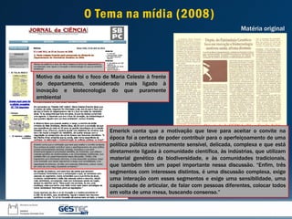 Emerick conta que a motivação que teve para aceitar o convite na
época foi a certeza de poder contribuir para o aperfeiçoamento de uma
política pública extremamente sensível, delicada, complexa e que está
diretamente ligada à comunidade científica, às indústrias, que utilizam
material genético da biodiversidade, e às comunidades tradicionais,
que também têm um papel importante nessa discussão. “Enfim, três
segmentos com interesses distintos, é uma discussão complexa, exige
uma interação com esses segmentos e exige uma sensibilidade, uma
capacidade de articular, de falar com pessoas diferentes, colocar todos
em volta de uma mesa, buscando consenso.”
Motivo da saída foi o foco de Maria Celeste à frente
do departamento, considerado mais ligado à
inovação e biotecnologia do que puramente
ambiental
Matéria original
O Tema na mídia (2008)
 
