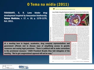 At a meeting here in August, academics, drug company representatives and
government officials met to discuss ways of simplifying access to genetic
resources and easing legal provisions. “There is political will to make corrections
in the provisional measure,” CGEN President Braulio Dias told delegates of the
meeting. “But to get congressional approval will not be easy.”
FIOVARANTI, S. R. Laws hinder drug
development inspired by Amazonian biodiversity.
Nature Medicine, v. 17, n. 10, p. 1170-1170,
Oct. 2011.
O Tema na mídia (2011)
 