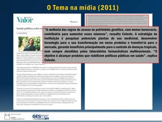 "A melhoria das regras de acesso ao patrimônio genético, com menos burocracia,
contribuiria para aumentar esses números", ressalta Celeste. A estratégia da
instituição é pesquisar potenciais plantas de uso medicinal, desenvolver
tecnologia para a sua transformação em novos produtos e transferi-la para o
mercado, gerando benefícios principalmente para o controle de doenças tropicais,
nem sempre atendidas pelos laboratórios farmacêuticos multinacionais. "O
objetivo é alcançar produtos que viabilizem políticas públicas em saúde", explica
Celeste.
O Tema na mídia (2011)
 