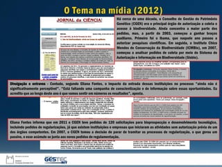 Eliana Fontes informa que em 2011 o CGEN teve pedidos de 120 solicitações para bioprospecção e desenvolvimento tecnológico,
incluindo pedidos de regularizações, já que existem instituições e empresas que iniciaram as atividades sem autorização prévia de um
dos órgãos competentes. Em 2007, o CGEN tomou a decisão de parar de tramitar os processos de regularização, o que gerou um
passivo, e esse acúmulo se junta aos novos pedidos de regulamentação.
Divulgação e entraves - Contudo, segundo Eliana Fontes, o impacto da entrada dessas instituições no processo "ainda não é
significativamente perceptível". "Está faltando uma campanha de conscientização e de informação sobre essas oportunidades. Eu
acredito que ao longo deste ano é que vamos sentir em números os resultados", aposta.
Há cerca de uma década, o Conselho de Gestão do Patrimônio
Genético (CGEN) era o principal órgão de autorização a coleta e
acesso à biodiversidade. Ainda concentra a maior parte dos
pedidos, mas, a partir de 2003, começou a ganhar braços
auxiliares. Primeiro foi o Ibama, que naquele ano passou a
autorizar pesquisas científicas. Em seguida, o Instituto Chico
Mendes de Conservação da Biodiversidade (ICMBio), em 2007,
começou a analisar pedidos de coleta por meio do Sistema de
Autorização e Informação em Biodiversidade (Sisbio).
O Tema na mídia (2012)
 