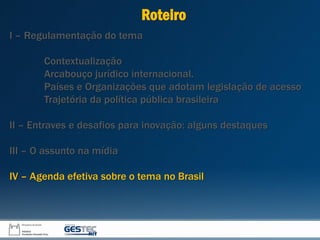 I – Regulamentação do tema
Contextualização
Arcabouço jurídico internacional.
Países e Organizações que adotam legislação de acesso
Trajetória da política pública brasileira
II – Entraves e desafios para inovação: alguns destaques
III – O assunto na mídia
IV – Agenda efetiva sobre o tema no Brasil
Roteiro
 