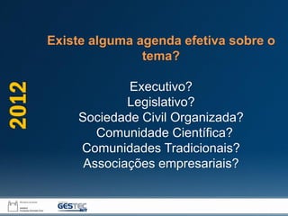 Existe alguma agenda efetiva sobre o
tema?
Executivo?
Legislativo?
Sociedade Civil Organizada?
Comunidade Científica?
Comunidades Tradicionais?
Associações empresariais?
2012
 