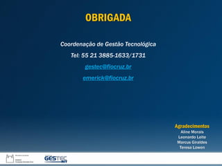 OBRIGADA
Coordenação de Gestão Tecnológica
Tel: 55 21 3885-1633/1731
gestec@fiocruz.br
emerick@fiocruz.br
Agradecimentos
Aline Morais
Leonardo Leite
Marcus Giraldes
Teresa Lowen
 