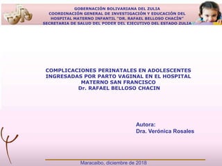GOBERNACIÓN BOLIVARIANA DEL ZULIA
COORDINACIÓN GENERAL DE INVESTIGACIÓN Y EDUCACIÓN DEL
HOSPITAL MATERNO INFANTIL “DR. RAFAEL BELLOSO CHACÍN”
SECRETARIA DE SALUD DEL PODER DEL EJECUTIVO DEL ESTADO ZULIA
Autora:
Dra. Verónica Rosales
Maracaibo, diciembre de 2018
COMPLICACIONES PERINATALES EN ADOLESCENTES
INGRESADAS POR PARTO VAGINAL EN EL HOSPITAL
MATERNO SAN FRANCISCO
Dr. RAFAEL BELLOSO CHACIN
 