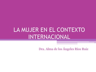 LA MUJER EN EL CONTEXTO
INTERNACIONAL
Dra. Alma de los Ángeles Ríos Ruiz
 