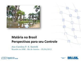 Malária no Brasil
Perspectivas para seu Controle
Ana Carolina F. S. Santelli
Reunião no ANM – Rio de Janeiro – 25/04/2013
 