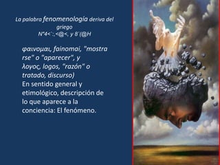 La palabra fenomenología deriva del griegoN"4<`:,<@<, y 8`(@H φαινομαι, fainomai, "mostrarse" o "aparecer", y λογος, logos, "razón" o tratado, discurso)En sentido general y etimológico, descripción de lo que aparece a la conciencia: El fenómeno. 