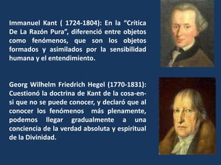 Immanuel Kant ( 1724-1804): En la “Crítica De La Razón Pura”, diferenció entre objetos como fenómenos, que son los objetos formados y asimilados por la sensibilidad humana y el entendimiento.Georg Wilhelm Friedrich Hegel (1770-1831): Cuestionó la doctrina de Kant de la cosa-en-si que no se puede conocer, y declaró que al conocer los fenómenos  más plenamente, podemos llegar gradualmente a una conciencia de la verdad absoluta y espiritual de la Divinidad.