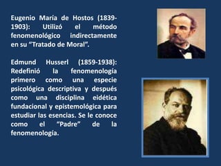 Eugenio María de Hostos (1839-1903): Utilizó el método fenomenológico indirectamente en su “Tratado de Moral”.Edmund Husserl (1859-1938): Redefinió la fenomenología primero como una especie psicológica descriptiva y después como una disciplina eidética fundacional y epistemológica para estudiar las esencias. Se le conoce como el “Padre” de la fenomenología.