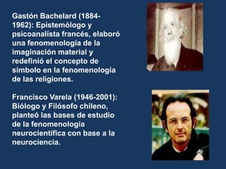 Gastón Bachelard (1884-1962): Epistemólogo y psicoanalísta francés, elaboró una fenomenología de la imaginación material y redefinió el concepto de símbolo en la fenomenología de las religiones.Francisco Varela (1946-2001): Biólogo y Filósofo chileno, planteó las bases de estudio de la fenomenología neurocientífica con base a la neurociencia.