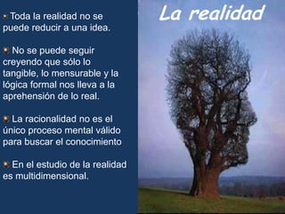 La realidadToda la realidad no se puede reducir a una idea. No se puede seguir creyendo que sólo lo tangible, lo mensurable y la lógica formal nos lleva a la aprehensión de lo real. La racionalidad no es el único proceso mental válido para buscar el conocimiento  En el estudio de la realidad es multidimensional. 