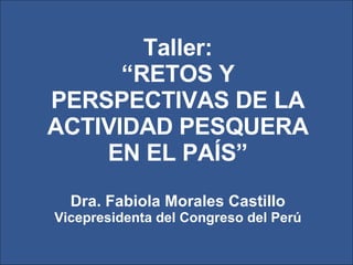 Taller: “ RETOS Y PERSPECTIVAS DE LA ACTIVIDAD PESQUERA EN EL PAÍS” Dra. Fabiola Morales Castillo Vicepresidenta del Congreso del Perú 
