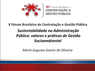 X Fórum Brasileiro de Contratação e Gestão Pública
     Sustentabilidade na Administração
    Pública: valores e práticas de Gestão
               Socioambiental

        Maria Augusta Soares de Oliveira
 