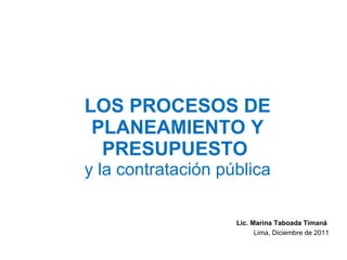 LOS PROCESOS DE PLANEAMIENTO Y PRESUPUESTO  y la contratación pública Lic. Marina Taboada Timaná  Lima, Diciembre de 2011 