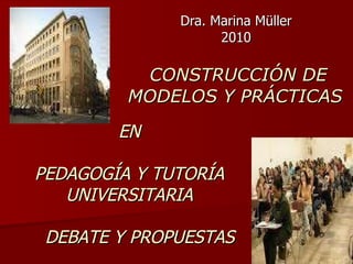 CONSTRUCCIÓN DE MODELOS Y PRÁCTICAS  Dra. Marina Müller 2010 EN PEDAGOGÍA Y TUTORÍA UNIVERSITARIA DEBATE Y PROPUESTAS 