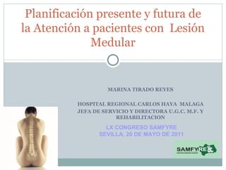 MARINA TIRADO REYES HOSPITAL REGIONAL CARLOS HAYA  MALAGA JEFA DE SERVICIO Y DIRECTORA U.G.C. M.F. Y REHABILITACION Planificación presente y futura de la Atención a pacientes con  Lesión Medular LX CONGRESO SAMFYRE SEVILLA, 20 DE MAYO DE 2011 