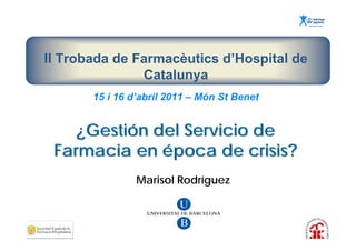 II Trobada de Farmacèutics d’Hospital de
               Catalunya
       15 i 16 d’abril 2011 – Món St Benet


    ¿Gestión del Servicio de
 Farmacia en época de crisis?
                Marisol Rodríguez
 