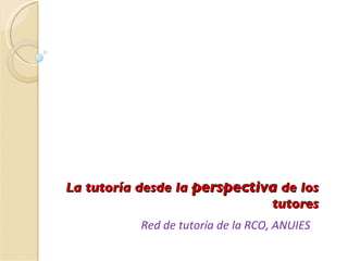 La tutoría desde la  perspectiva  de los tutores Red de tutoría de la RCO, ANUIES 